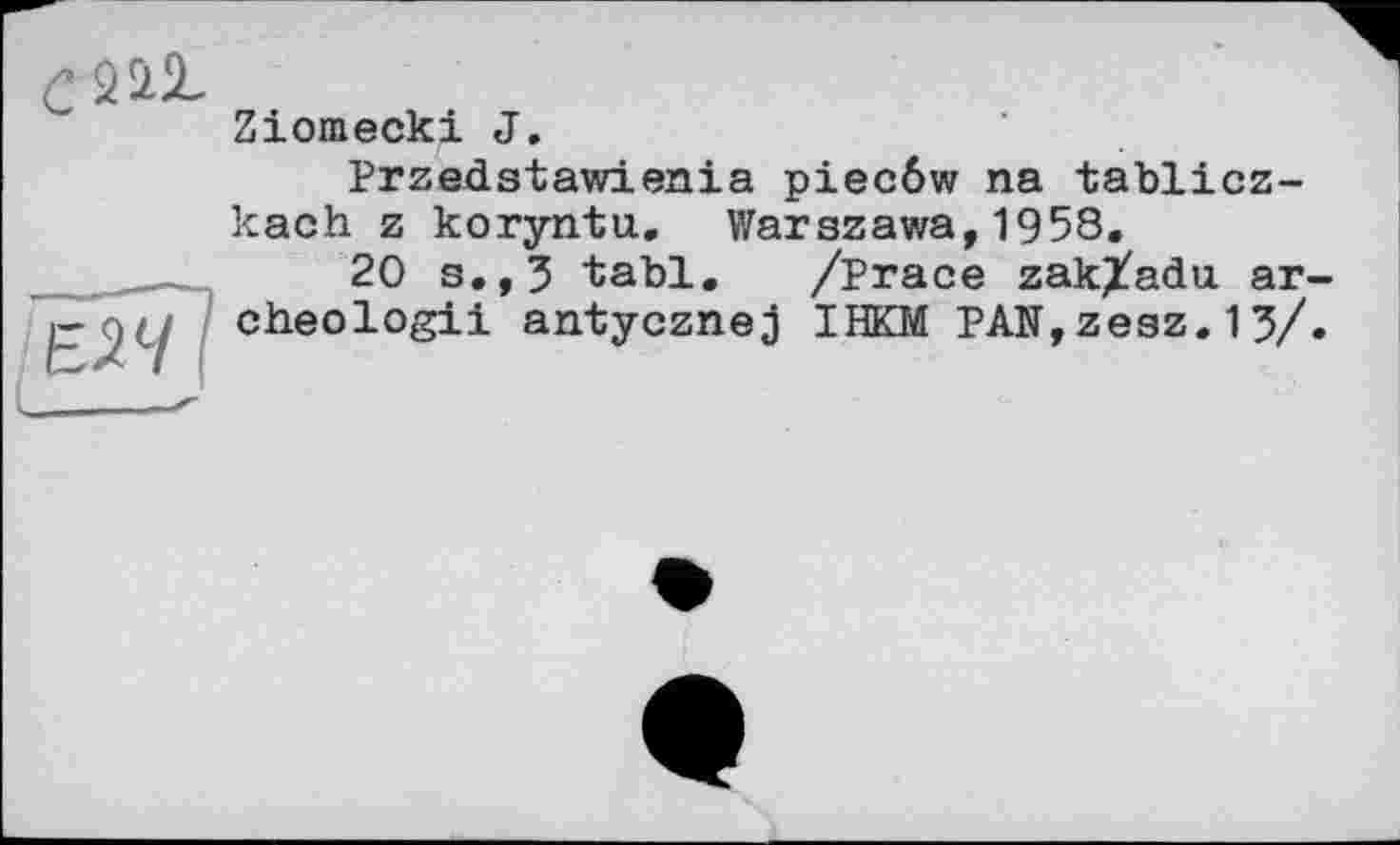 ﻿с 2 її
Ziomecki J.
Przedstawienia piecôw na tablicz-kach z koryntu. Warszawa,1958.
20 s.,3 tabl. /Prace zak/adu ar-
,r cheologii antycznej IHKM PAN,zesz. 13/.